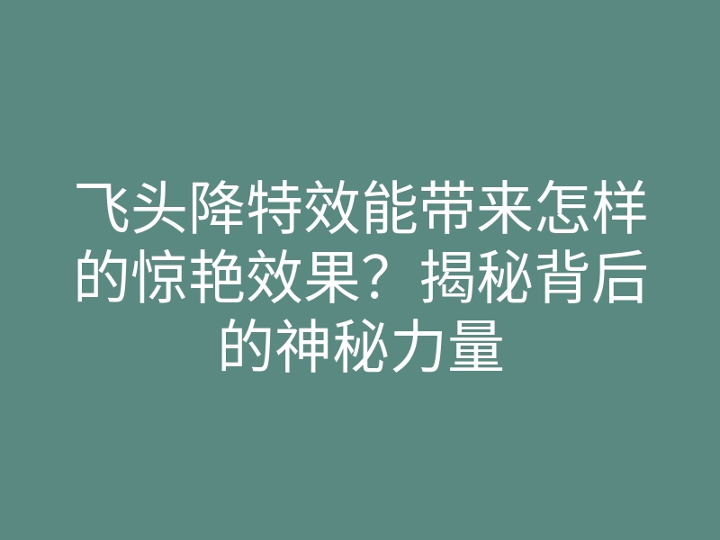 飞头降特效能带来怎样的惊艳效果?揭秘背后的神秘力量