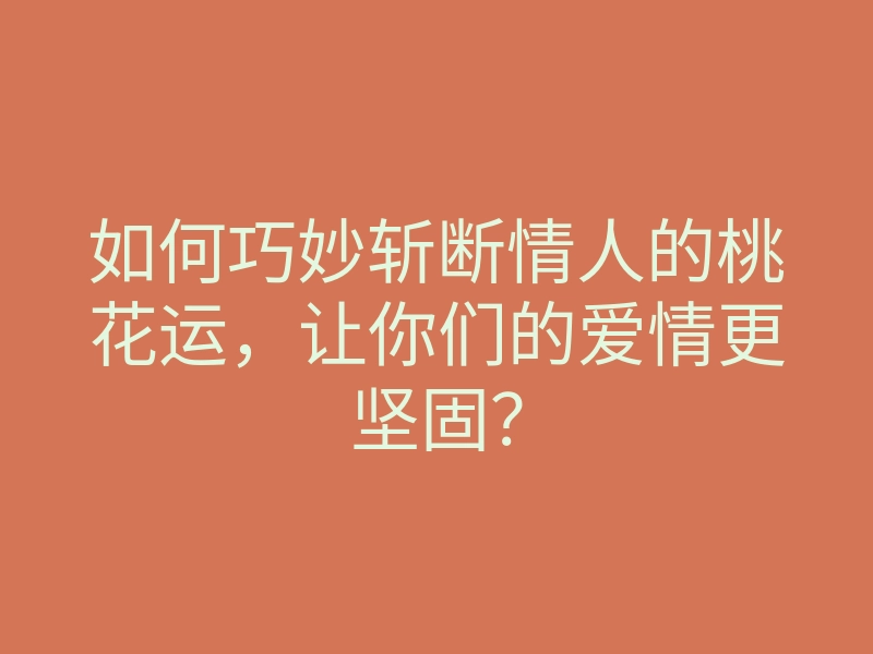 如何巧妙斩断情人的桃花运，让你们的爱情更坚固？