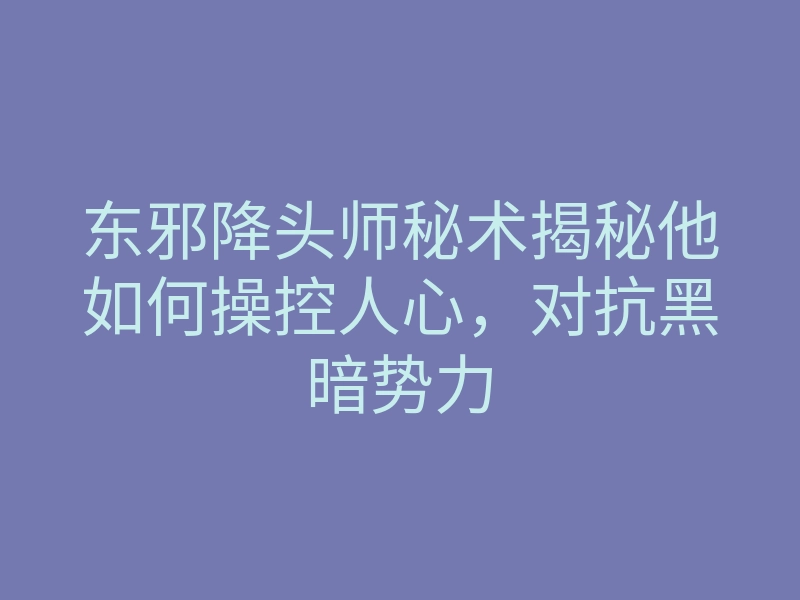 东邪降头师秘术揭秘他如何操控人心,对抗黑暗势力