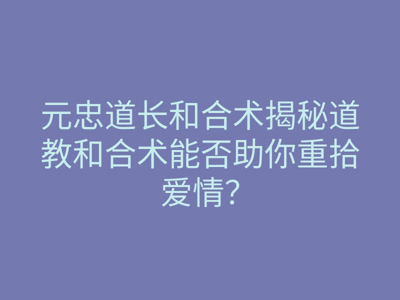 元忠道长和合术揭秘道教和合术能否助你重拾爱情?