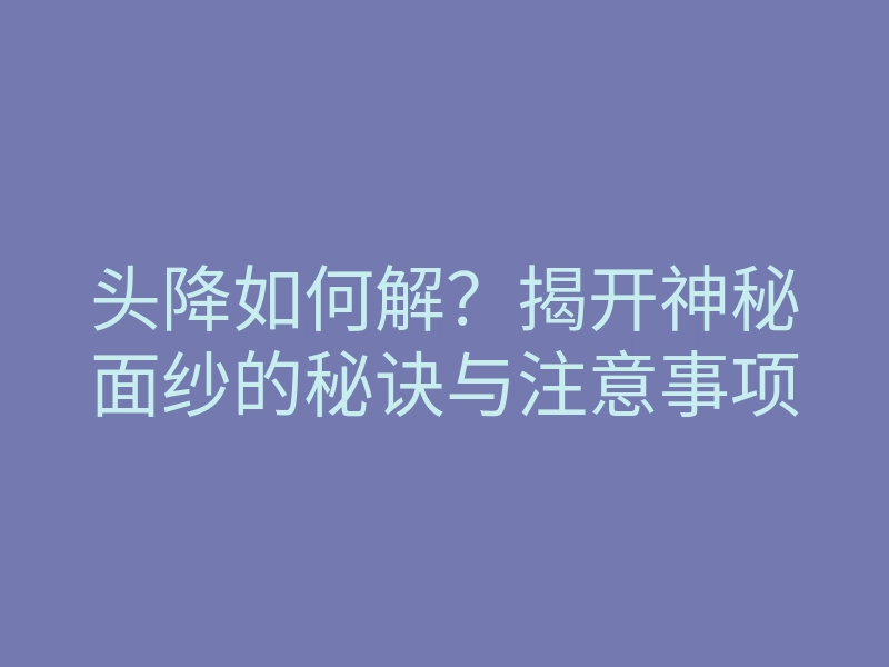 头降如何解?揭开神秘面纱的秘诀与注意事项