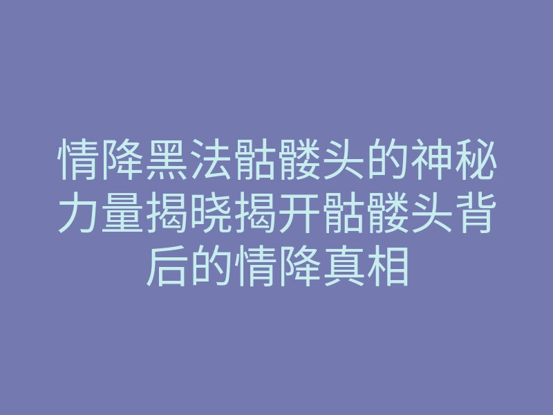 情降黑法骷髅头的神秘力量揭晓揭开骷髅头背后的情降真相