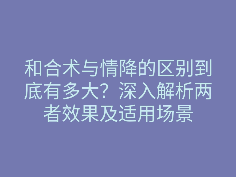 和合术与情降的区别到底有多大?深入解析两者效果及适用场景
