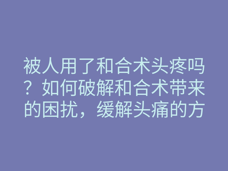 被人用了和合术头疼吗?如何破解和合术带来的困扰,缓解头痛的方法