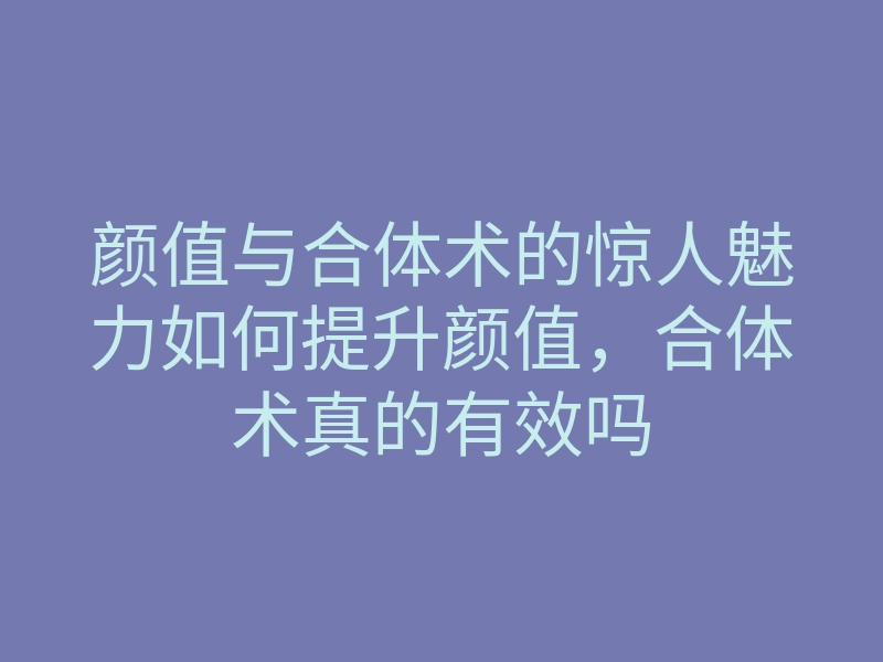 颜值与合体术的惊人魅力如何提升颜值,合体术真的有效吗