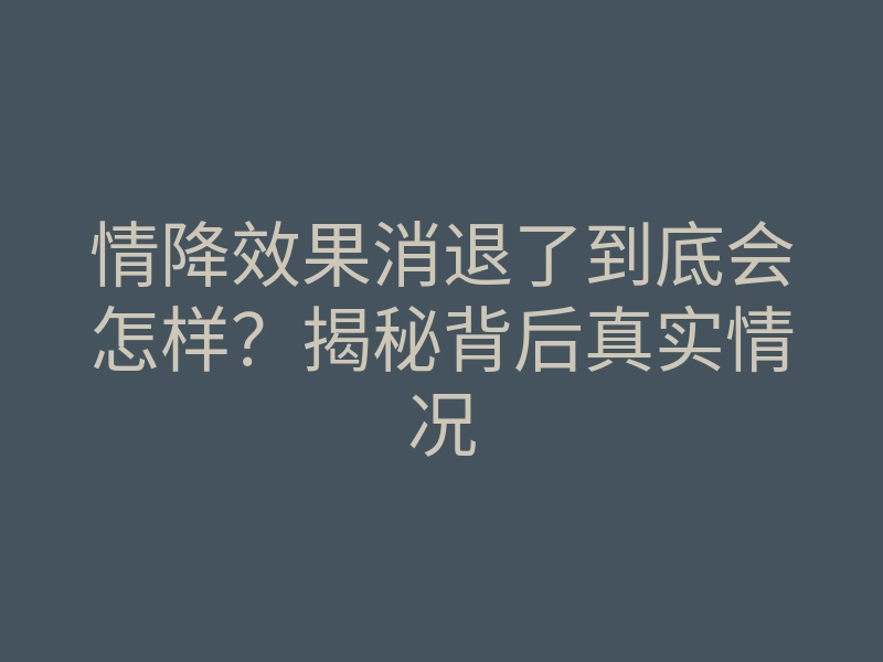 情降效果消退了到底会怎样？揭秘背后真实情况