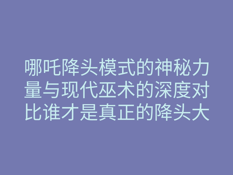 哪吒降头模式的神秘力量与现代巫术的深度对比谁才是真正的降头大师