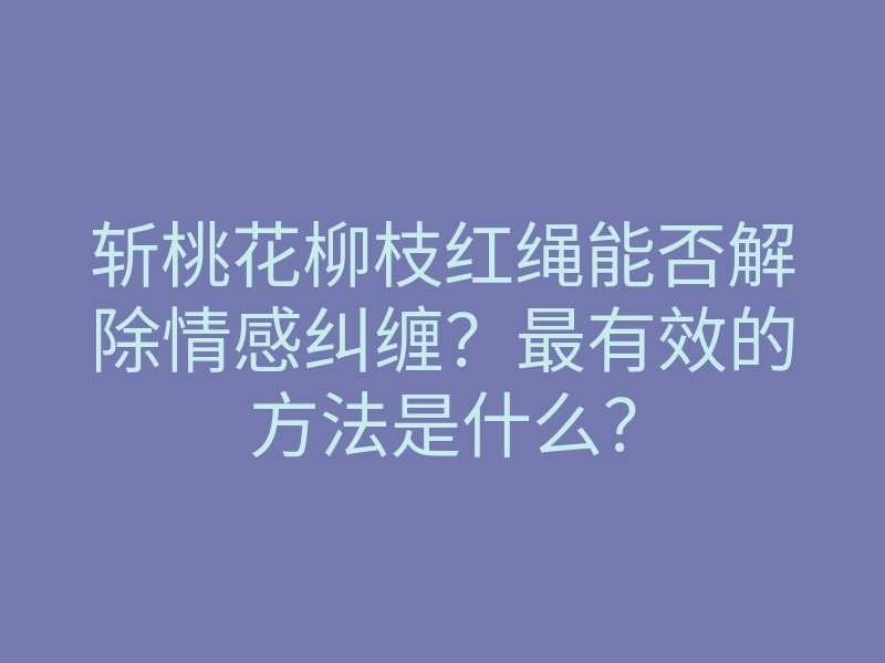 斩桃花柳枝红绳能否解除情感纠缠?最有效的方法是什么?