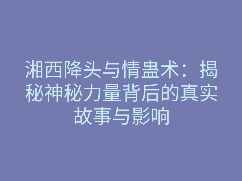 湘西降头与情蛊术:揭秘神秘力量背后的真实故事与影响