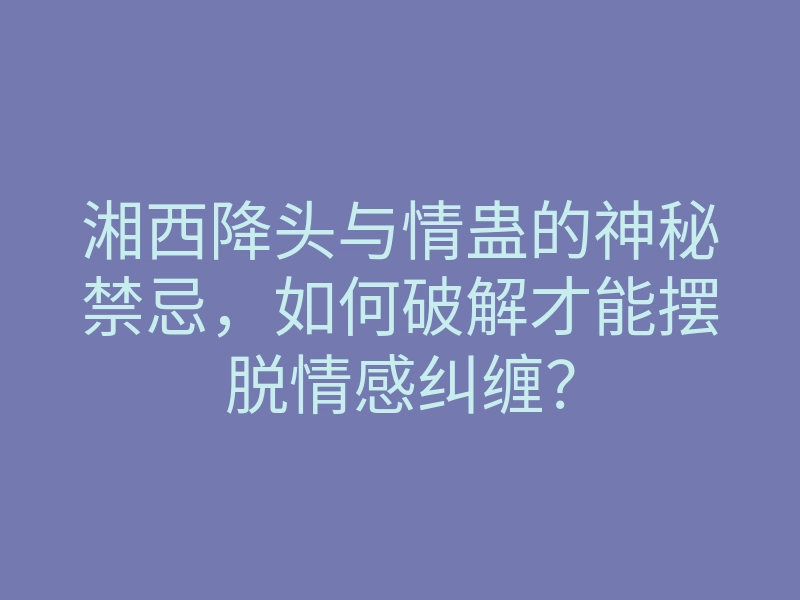 湘西降头与情蛊的神秘禁忌，如何破解才能摆脱情感纠缠？