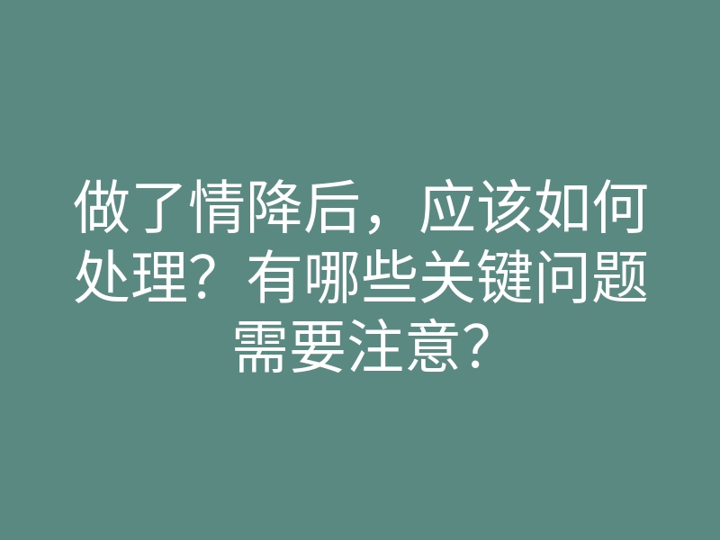 做了情降后,应该如何处理?有哪些关键问题需要注意?