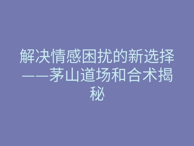 解决情感困扰的新选择——茅山道场和合术揭秘