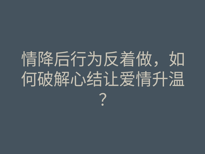 情降后行为反着做,如何破解心结让爱情升温?
