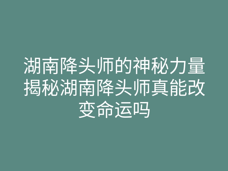 湖南降头师的神秘力量揭秘湖南降头师真能改变命运吗