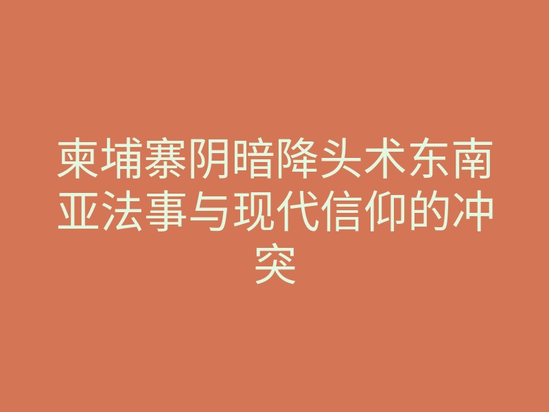 柬埔寨阴暗降头术东南亚法事与现代信仰的冲突