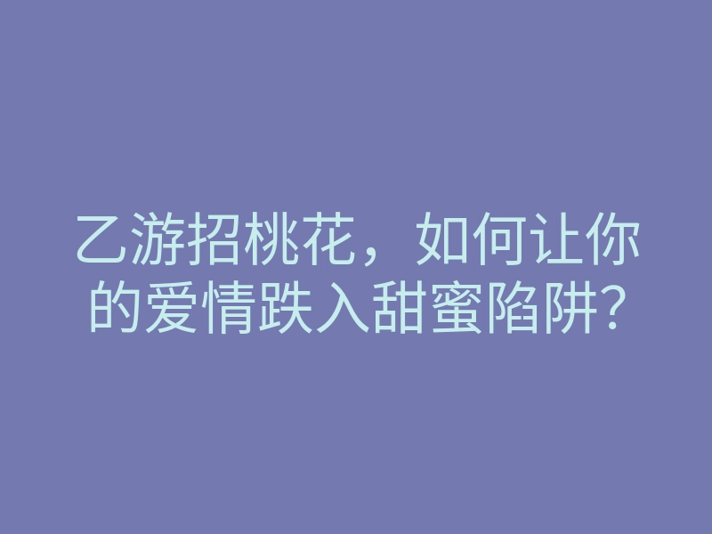 乙游招桃花,如何让你的爱情跌入甜蜜陷阱?