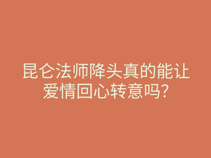 昆仑法师降头真的能让爱情回心转意吗?