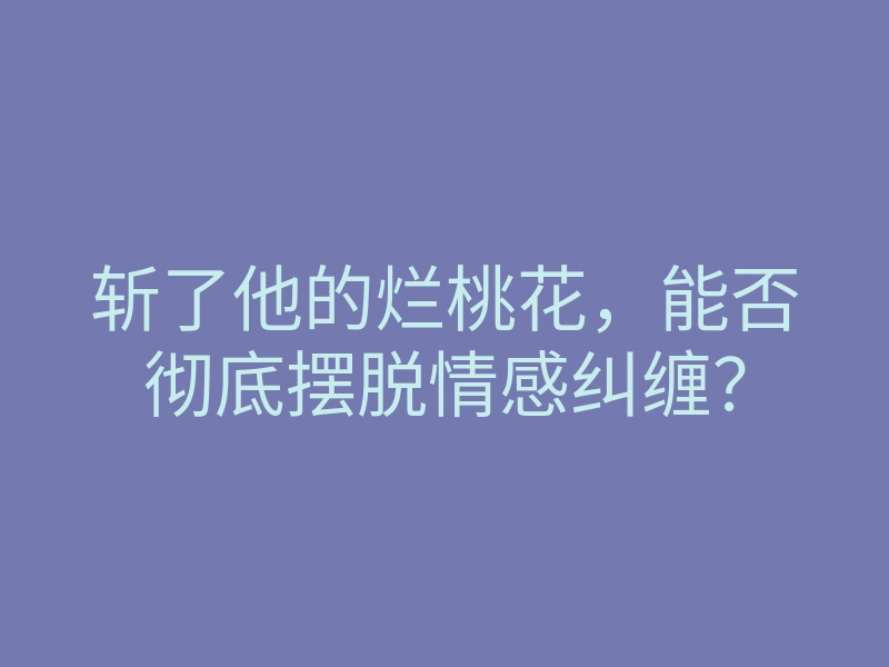 斩了他的烂桃花，能否彻底摆脱情感纠缠？