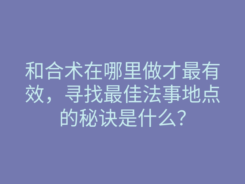 和合术在哪里做才最有效,寻找最佳法事地点的秘诀是什么?