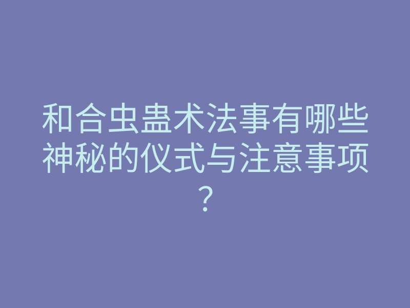 和合虫蛊术法事有哪些神秘的仪式与注意事项？
