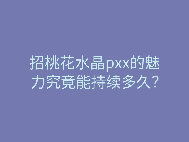 招桃花水晶pxx的魅力究竟能持续多久？