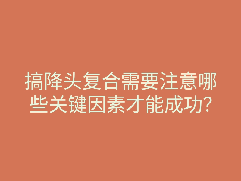 搞降头复合需要注意哪些关键因素才能成功?