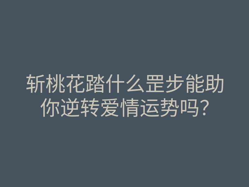 斩桃花踏什么罡步能助你逆转爱情运势吗?