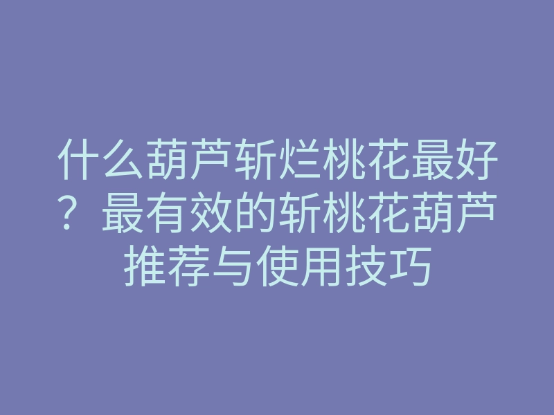 什么葫芦斩烂桃花最好？最有效的斩桃花葫芦推荐与使用技巧