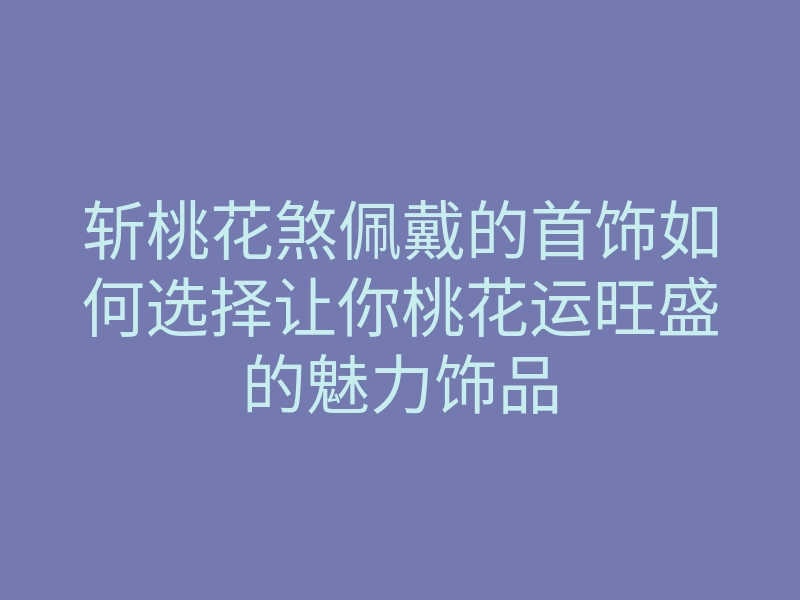 斩桃花煞佩戴的首饰如何选择让你桃花运旺盛的魅力饰品