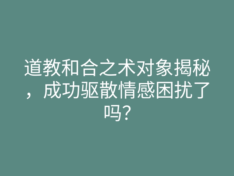 道教和合之术对象揭秘,成功驱散情感困扰了吗?