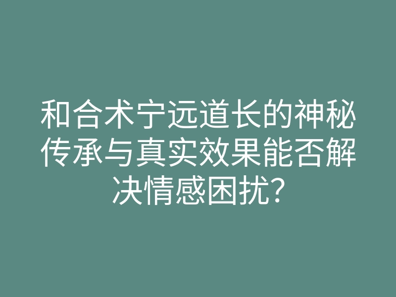 和合术宁远道长的神秘传承与真实效果能否解决情感困扰?