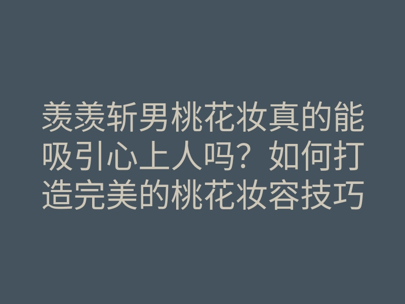 羡羡斩男桃花妆真的能吸引心上人吗?如何打造完美的桃花妆容技巧揭秘