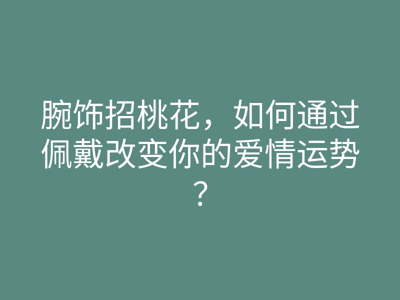 腕饰招桃花,如何通过佩戴改变你的爱情运势?