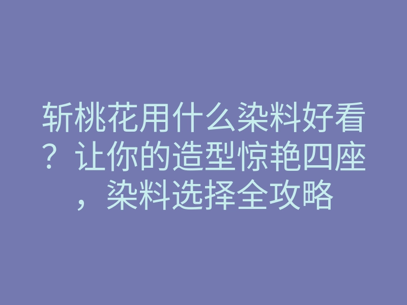 斩桃花用什么染料好看?让你的造型惊艳四座,染料选择全攻略