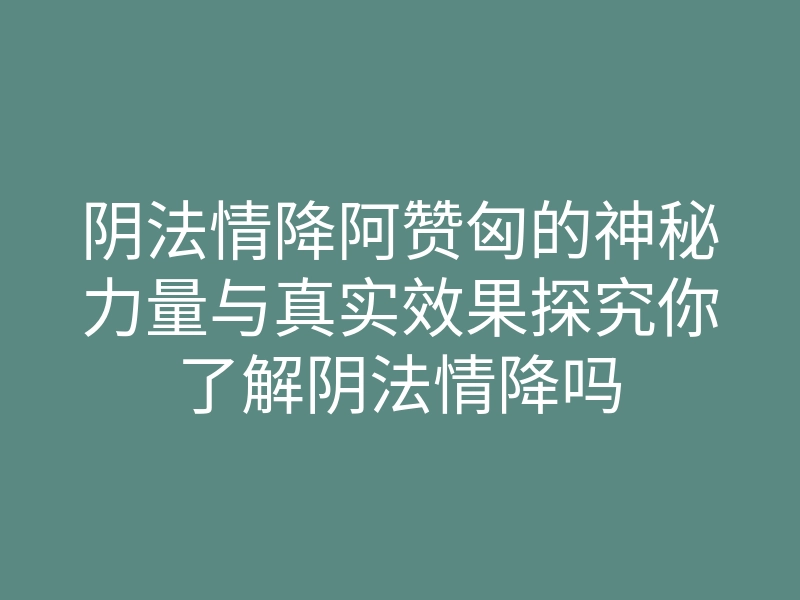 阴法情降阿赞匈的神秘力量与真实效果探究你了解阴法情降吗