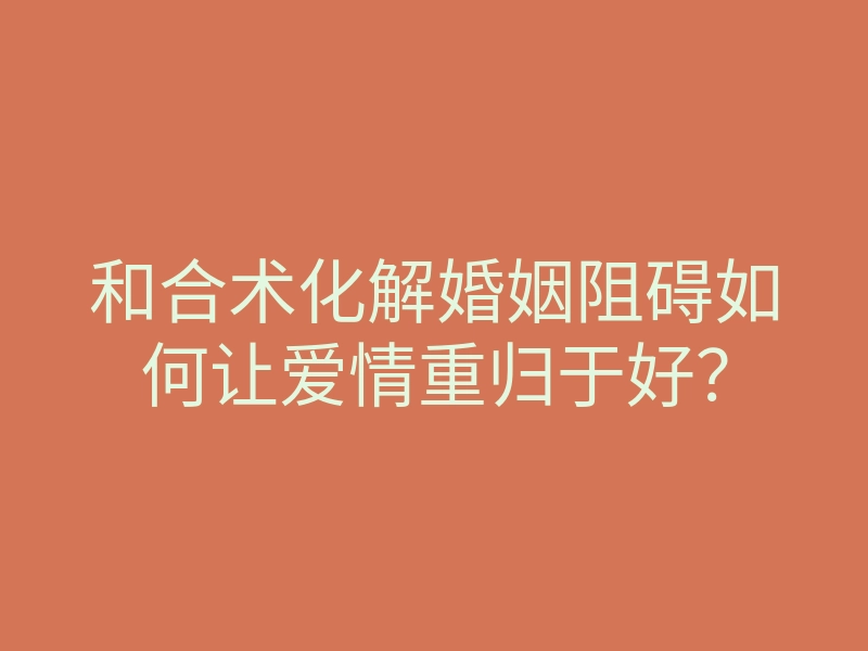 和合术化解婚姻阻碍如何让爱情重归于好?
