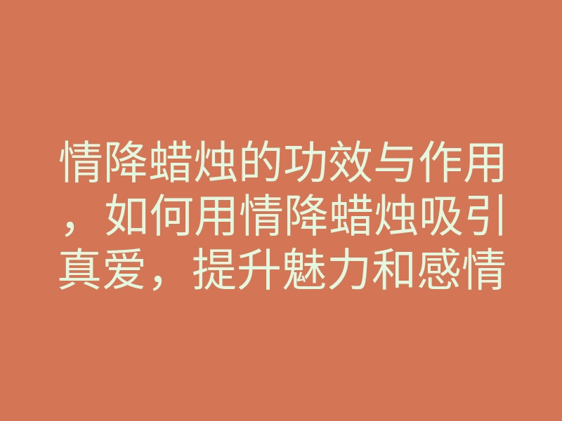 情降蜡烛的功效与作用,如何用情降蜡烛吸引真爱,提升魅力和感情运势