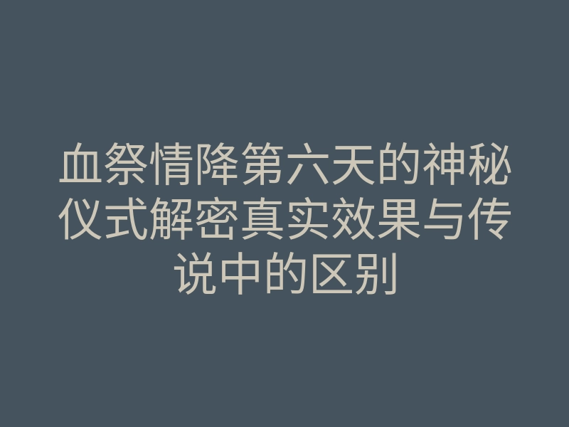 血祭情降第六天的神秘仪式解密真实效果与传说中的区别