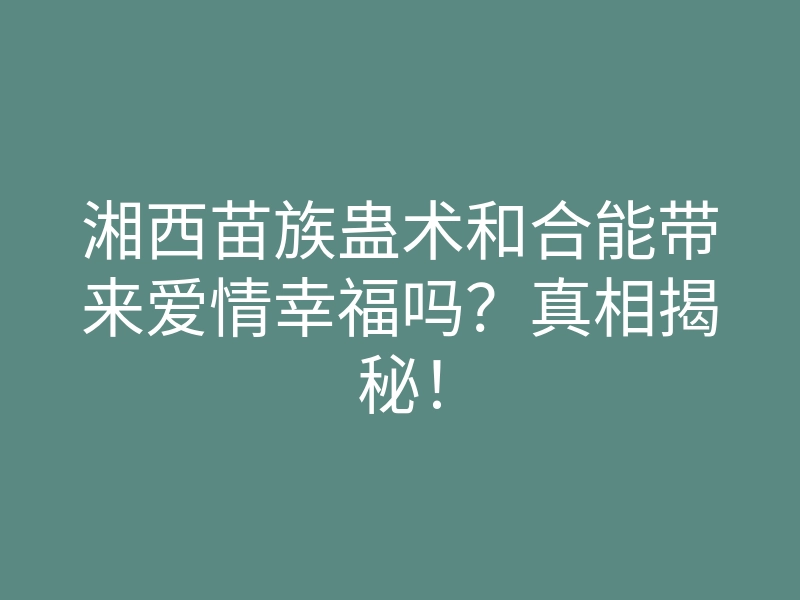 湘西苗族蛊术和合能带来爱情幸福吗?真相揭秘!