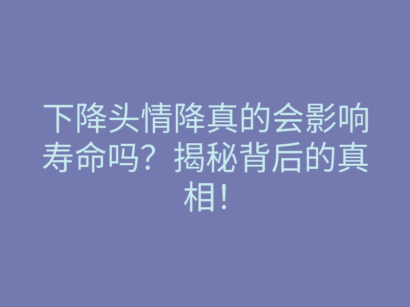 下降头情降真的会影响寿命吗?揭秘背后的真相!