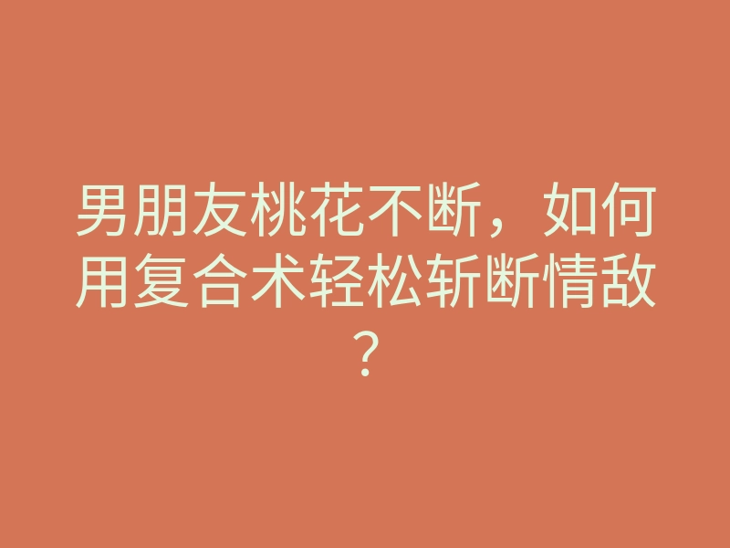 男朋友桃花不断,如何用复合术轻松斩断情敌?