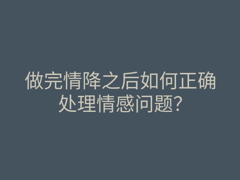 做完情降之后如何正确处理情感问题?