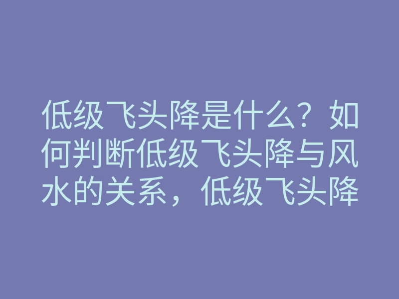 低级飞头降是什么？如何判断低级飞头降与风水的关系，低级飞头降作用揭秘
