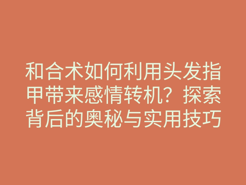 和合术如何利用头发指甲带来感情转机?探索背后的奥秘与实用技巧