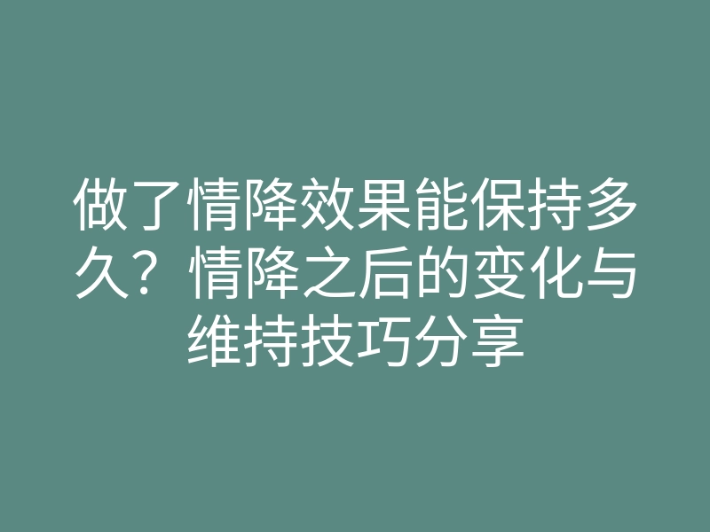 做了情降效果能保持多久?情降之后的变化与维持技巧分享
