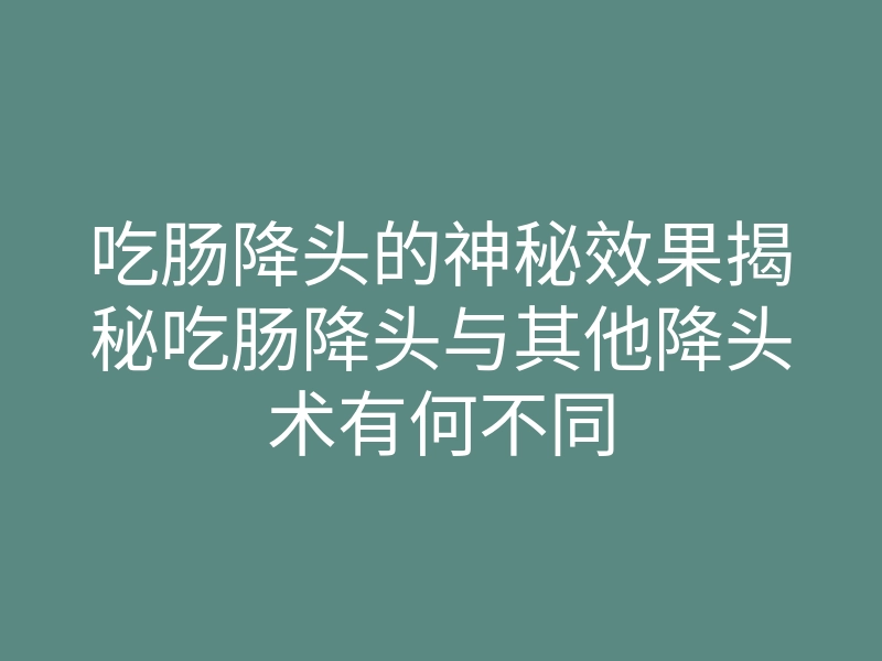 吃肠降头的神秘效果揭秘吃肠降头与其他降头术有何不同
