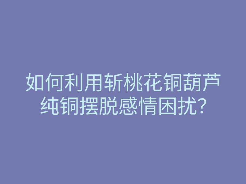 如何利用斩桃花铜葫芦纯铜摆脱感情困扰?