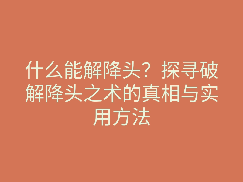 什么能解降头?探寻破解降头之术的真相与实用方法