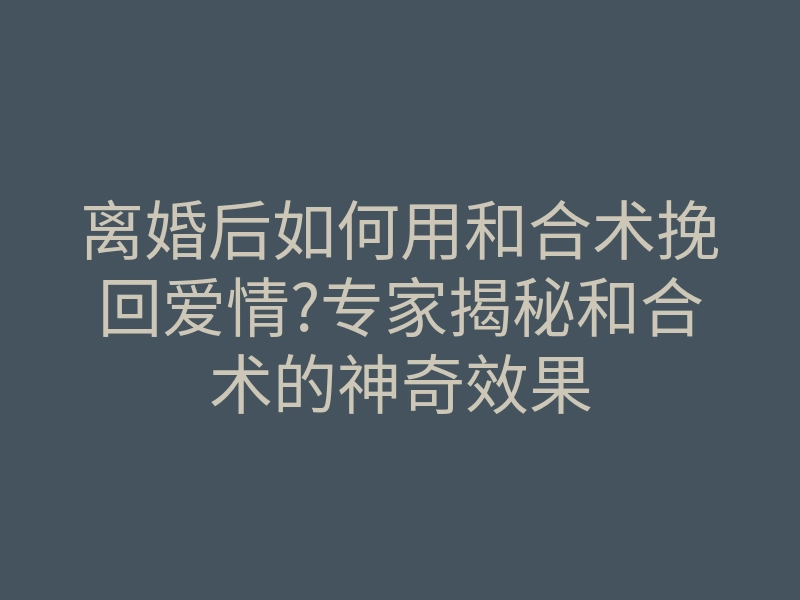 离婚后如何用和合术挽回爱情?专家揭秘和合术的神奇效果