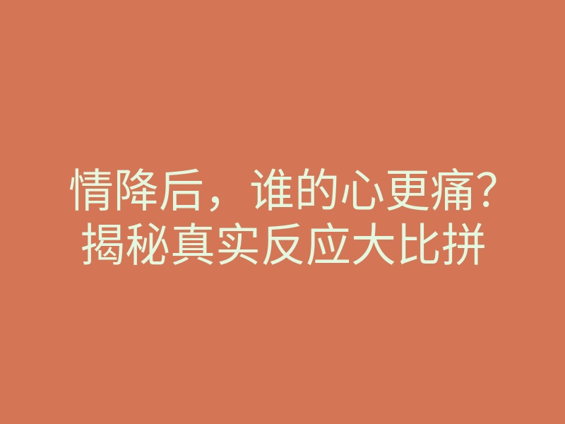 情降后,谁的心更痛?揭秘真实反应大比拼